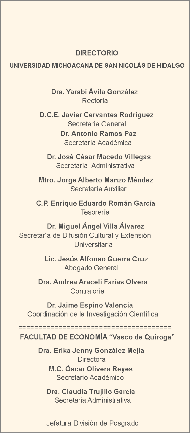 Cuadro de texto:                                                                                  	                             DIRECTORIO                  UNIVERSIDAD MICHOACANA DE SAN NICOLÁS DE HIDALGO                         Dra. Yarabí Ávila González    	        		        			          Rectoría	                                                                                                      D.C.E. Javier Cervantes Rodríguez                   	                     Secretaría General			                                                                               		        Dr. Antonio Ramos Paz	 	     	                           		          Secretaría Académica    	 Dr. José César Macedo Villegas		    		                 Secretaría  Administrativa       	      Mtro. Jorge Alberto Manzo Méndez 			       		    Secretaría Auxiliar                                                C.P. Enrique Eduardo Román García                 		     		Tesorería                                    			 Dr. Miguel Ángel Villa Álvarez                                Secretaría de Difusión Cultural y Extensión 					      Universitaria 		         Lic. Jesús Alfonso Guerra Cruz   	           			 Abogado General 	          Dra. Andrea Araceli Farías Olvera	              		       		    Contraloría	               Dr. Jaime Espino Valencia                                                           	Coordinación de la Investigación Científica======================================      FACULTAD DE ECONOMÍA “Vasco de Quiroga”                 Dra. Erika Jenny González Mejía                                                     	                 Directora                                   		  M.C. Óscar Olivera Reyes                                     	      Secretario Académico       	           		     Dra. Claudia Trujillo García                                                           	     Secretaria Administrativa                           	    ……..………..                                           	          Jefatura División de Posgrado                                        